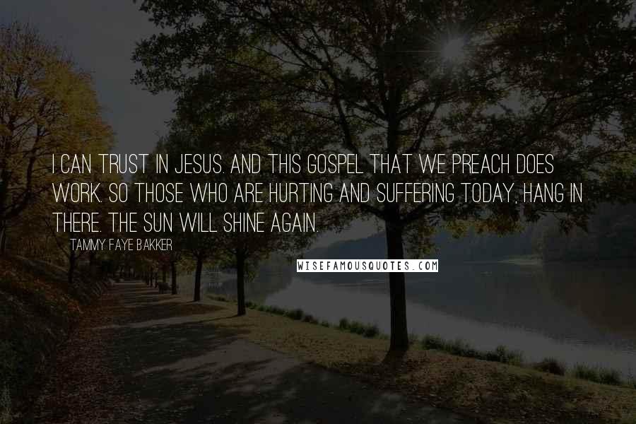 Tammy Faye Bakker Quotes: I can trust in Jesus. And this Gospel that we preach does work. So those who are hurting and suffering today, hang in there. The sun will shine again.