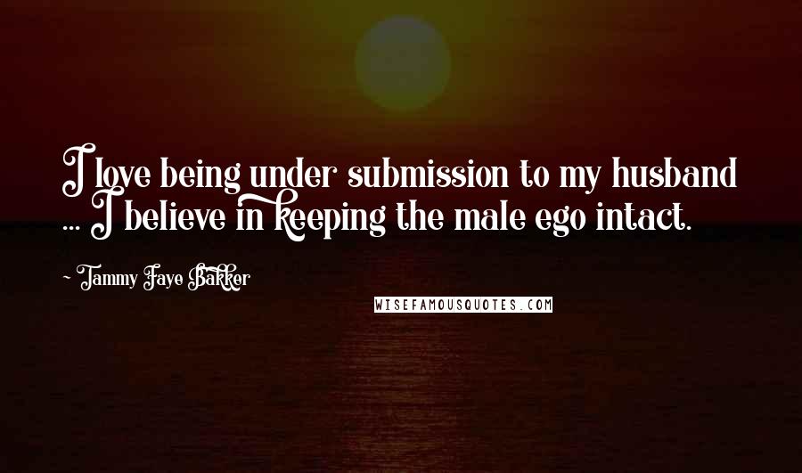 Tammy Faye Bakker Quotes: I love being under submission to my husband ... I believe in keeping the male ego intact.