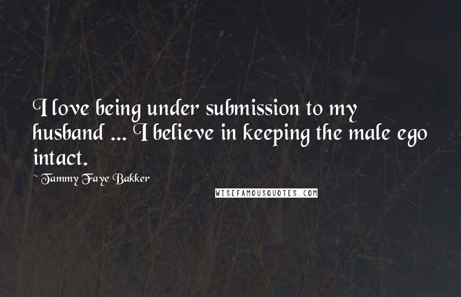 Tammy Faye Bakker Quotes: I love being under submission to my husband ... I believe in keeping the male ego intact.