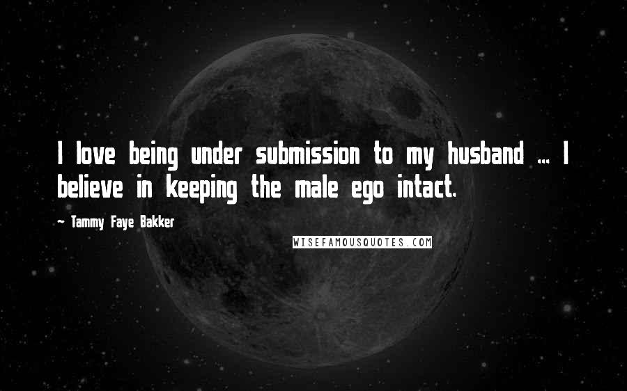 Tammy Faye Bakker Quotes: I love being under submission to my husband ... I believe in keeping the male ego intact.