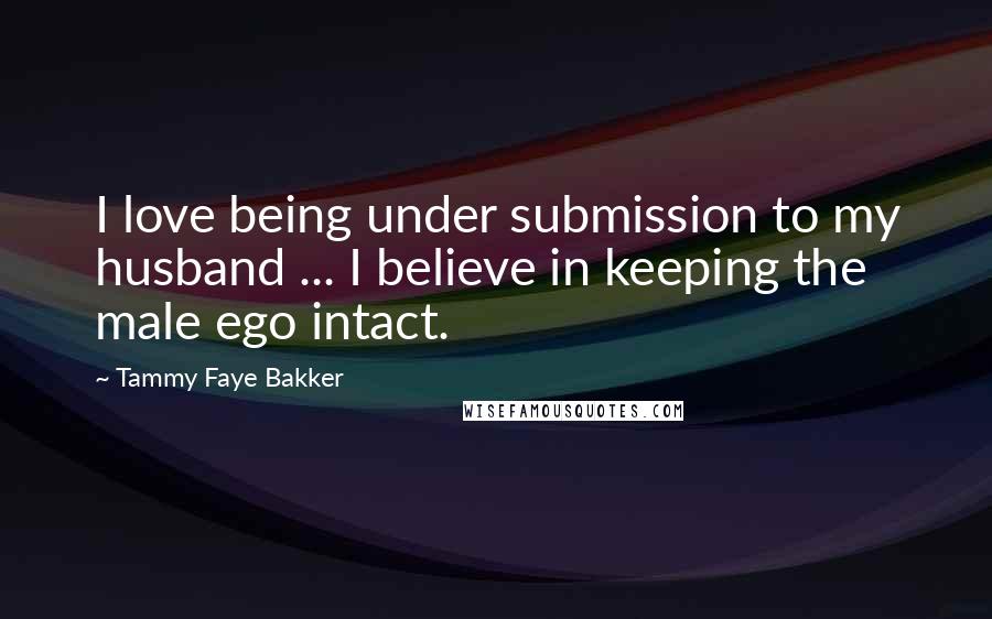 Tammy Faye Bakker Quotes: I love being under submission to my husband ... I believe in keeping the male ego intact.