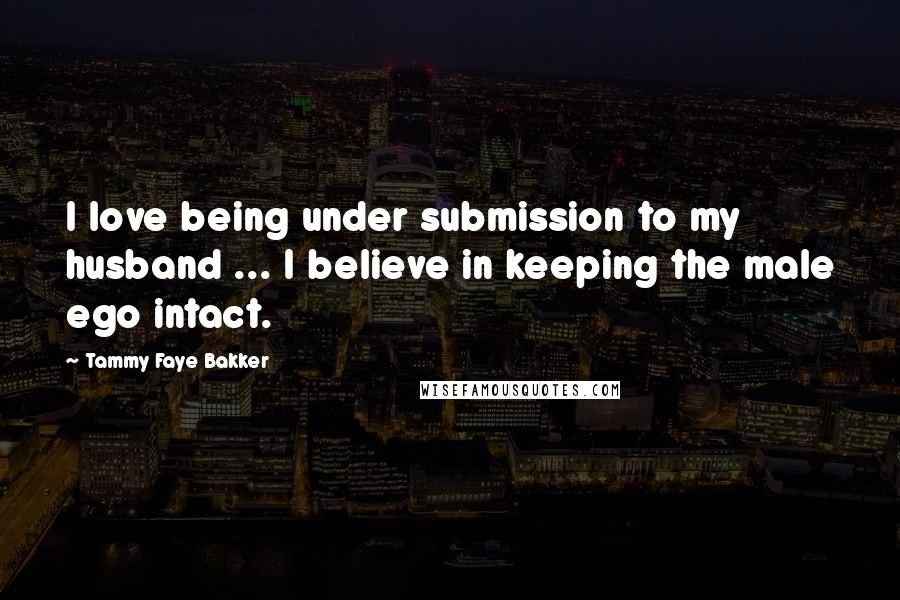 Tammy Faye Bakker Quotes: I love being under submission to my husband ... I believe in keeping the male ego intact.