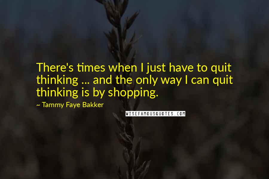 Tammy Faye Bakker Quotes: There's times when I just have to quit thinking ... and the only way I can quit thinking is by shopping.