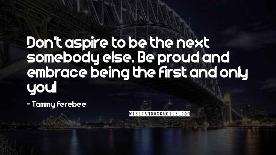 Tammy Ferebee Quotes: Don't aspire to be the next somebody else. Be proud and embrace being the first and only you!