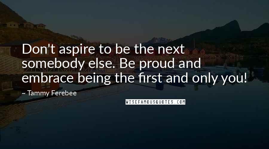 Tammy Ferebee Quotes: Don't aspire to be the next somebody else. Be proud and embrace being the first and only you!