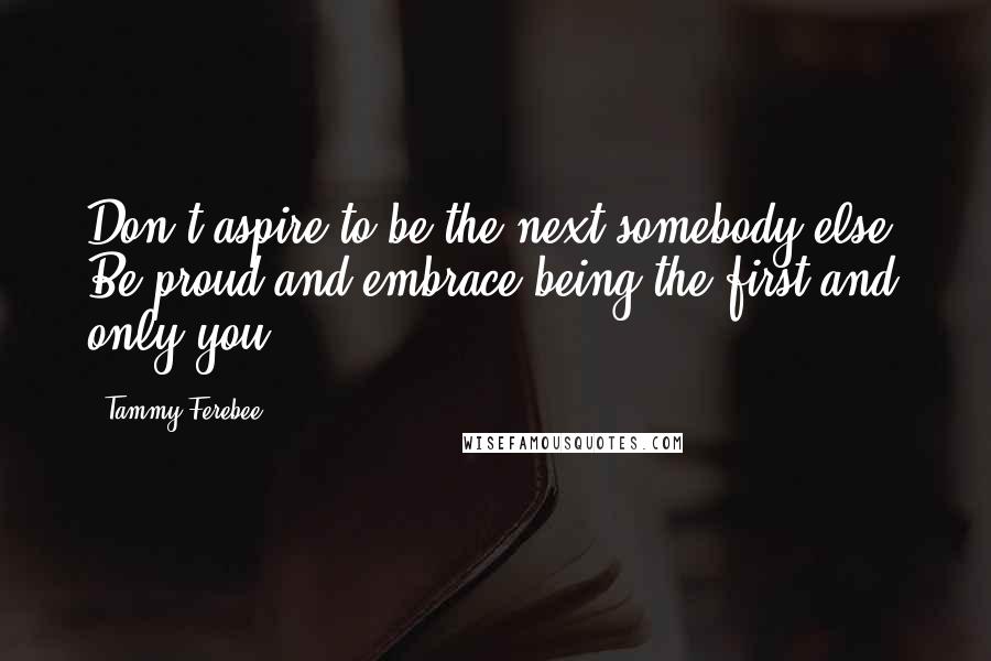 Tammy Ferebee Quotes: Don't aspire to be the next somebody else. Be proud and embrace being the first and only you!