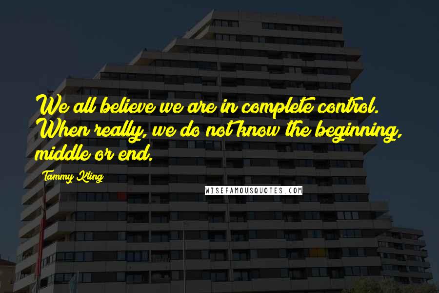 Tammy Kling Quotes: We all believe we are in complete control. When really, we do not know the beginning, middle or end.