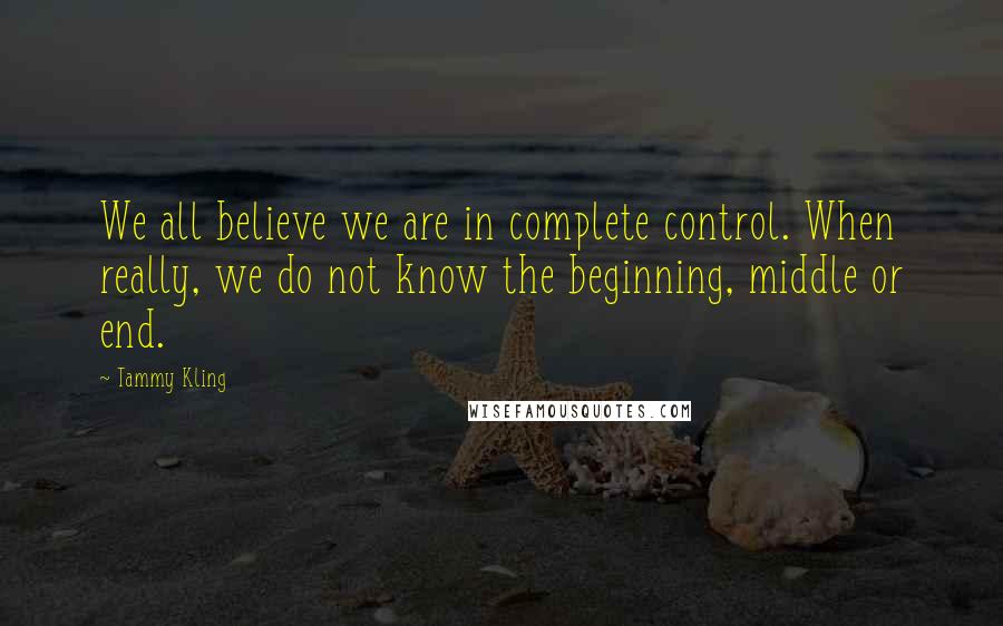 Tammy Kling Quotes: We all believe we are in complete control. When really, we do not know the beginning, middle or end.