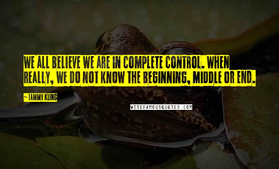 Tammy Kling Quotes: We all believe we are in complete control. When really, we do not know the beginning, middle or end.