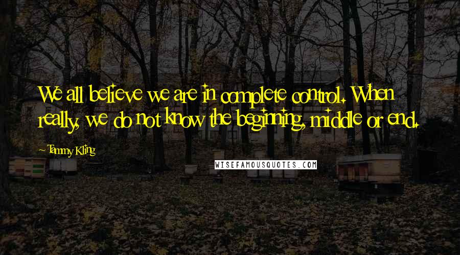 Tammy Kling Quotes: We all believe we are in complete control. When really, we do not know the beginning, middle or end.