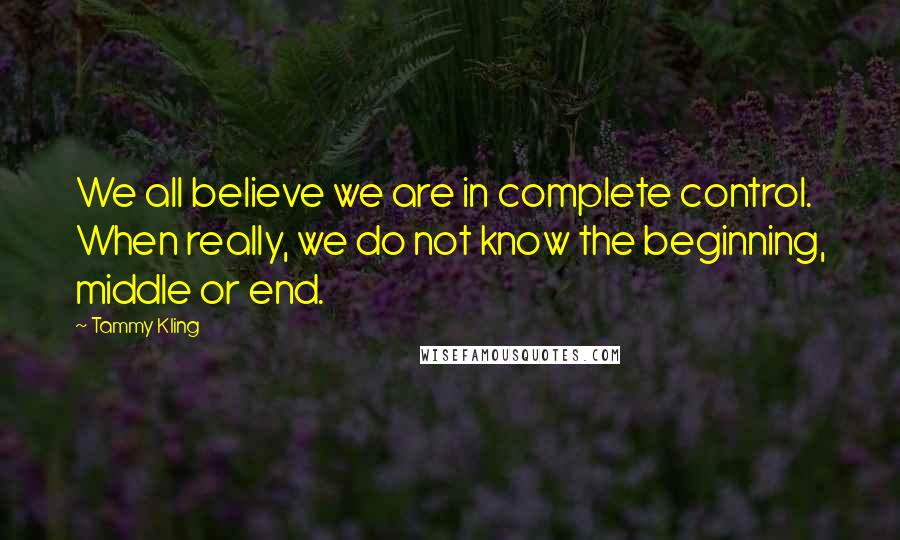 Tammy Kling Quotes: We all believe we are in complete control. When really, we do not know the beginning, middle or end.