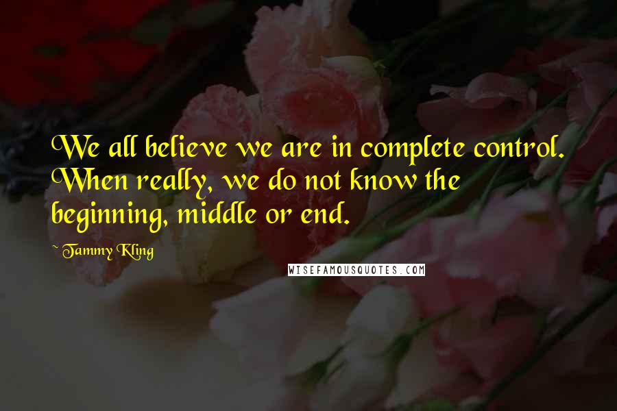 Tammy Kling Quotes: We all believe we are in complete control. When really, we do not know the beginning, middle or end.