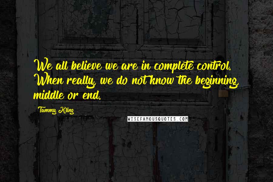 Tammy Kling Quotes: We all believe we are in complete control. When really, we do not know the beginning, middle or end.