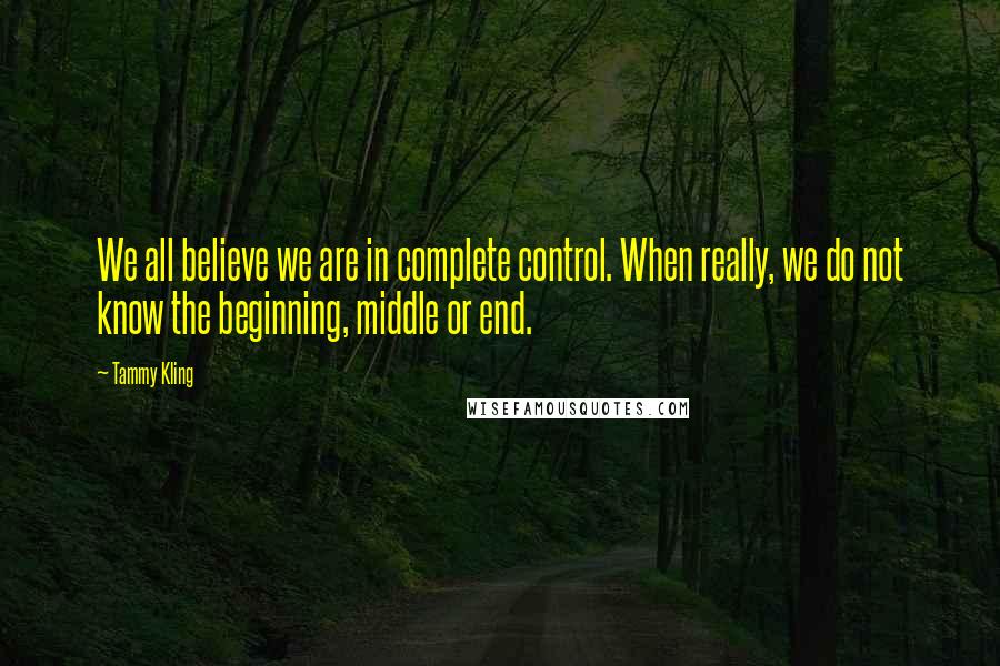 Tammy Kling Quotes: We all believe we are in complete control. When really, we do not know the beginning, middle or end.