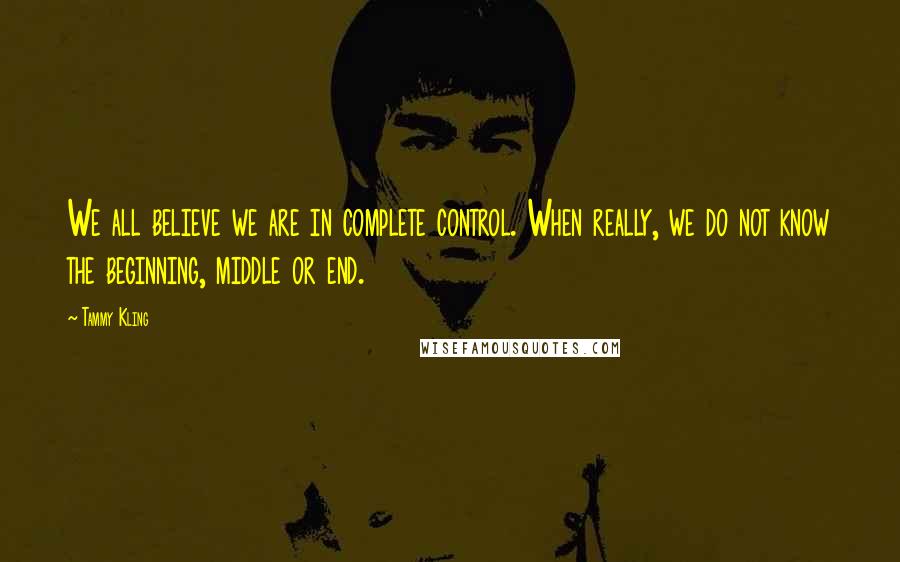 Tammy Kling Quotes: We all believe we are in complete control. When really, we do not know the beginning, middle or end.