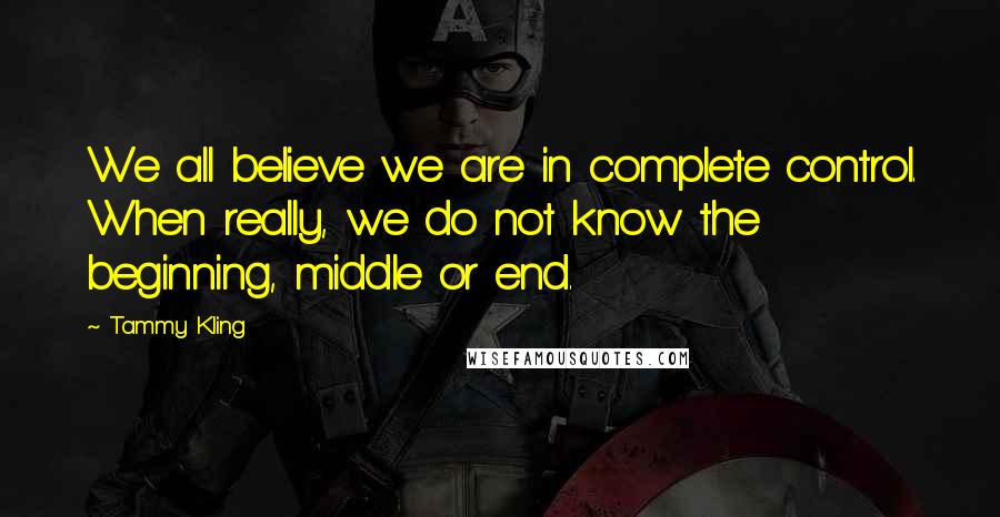 Tammy Kling Quotes: We all believe we are in complete control. When really, we do not know the beginning, middle or end.