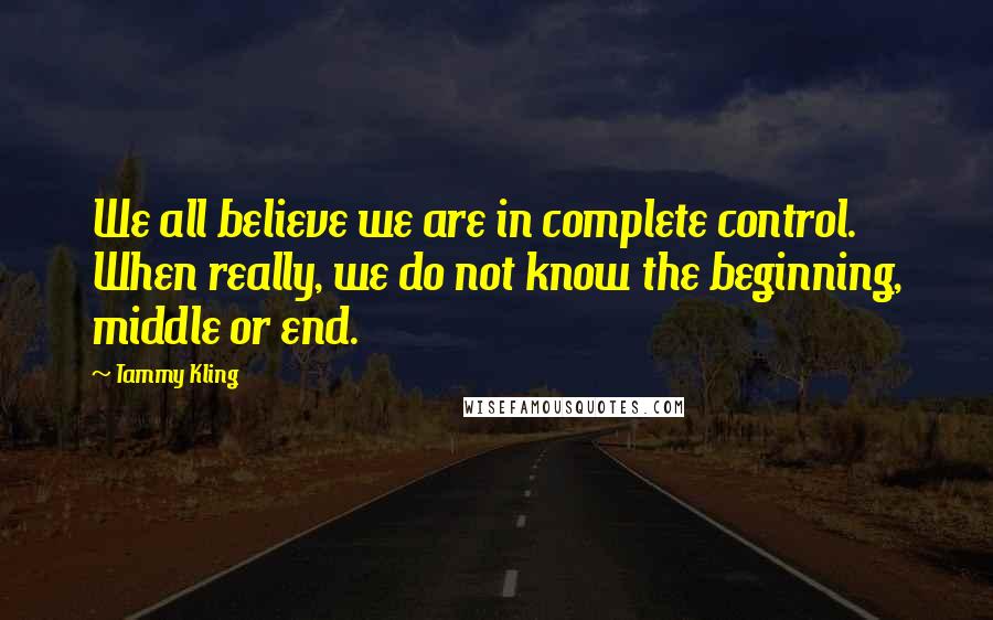 Tammy Kling Quotes: We all believe we are in complete control. When really, we do not know the beginning, middle or end.