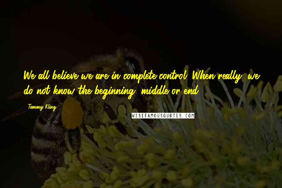 Tammy Kling Quotes: We all believe we are in complete control. When really, we do not know the beginning, middle or end.