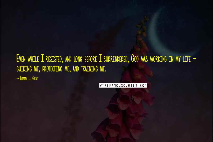 Tammy L. Gray Quotes: Even while I resisted, and long before I surrendered, God was working in my life - guiding me, protecting me, and training me.