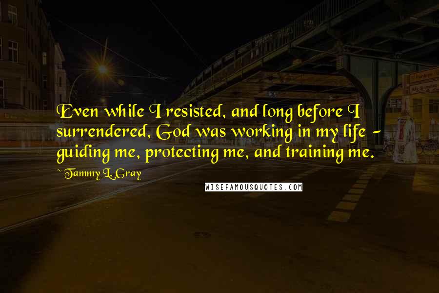 Tammy L. Gray Quotes: Even while I resisted, and long before I surrendered, God was working in my life - guiding me, protecting me, and training me.