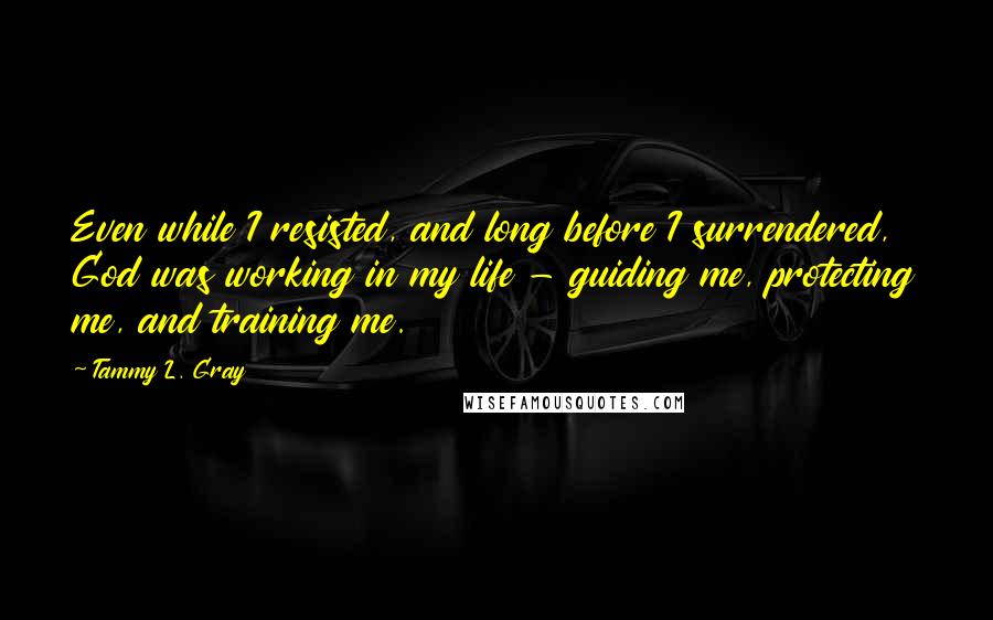 Tammy L. Gray Quotes: Even while I resisted, and long before I surrendered, God was working in my life - guiding me, protecting me, and training me.
