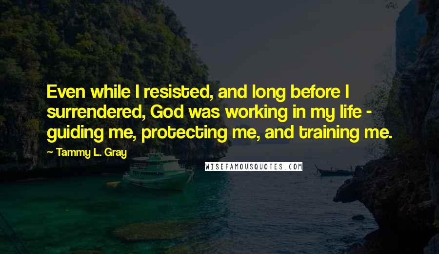 Tammy L. Gray Quotes: Even while I resisted, and long before I surrendered, God was working in my life - guiding me, protecting me, and training me.