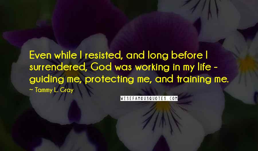 Tammy L. Gray Quotes: Even while I resisted, and long before I surrendered, God was working in my life - guiding me, protecting me, and training me.