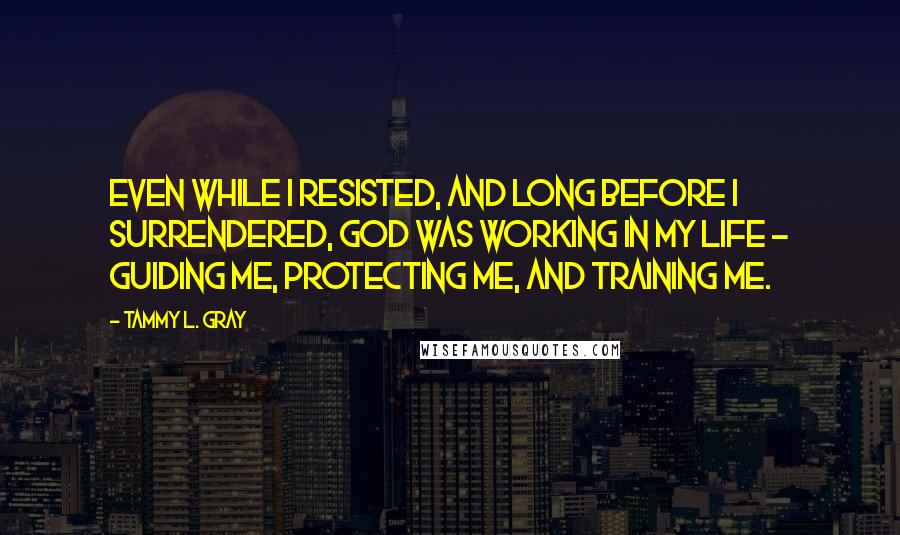 Tammy L. Gray Quotes: Even while I resisted, and long before I surrendered, God was working in my life - guiding me, protecting me, and training me.