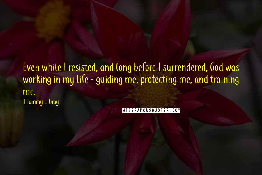 Tammy L. Gray Quotes: Even while I resisted, and long before I surrendered, God was working in my life - guiding me, protecting me, and training me.