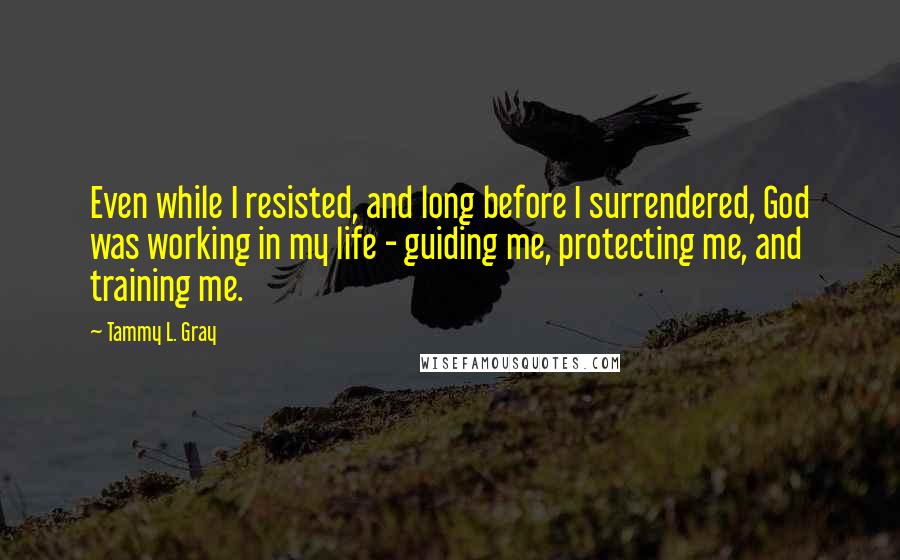 Tammy L. Gray Quotes: Even while I resisted, and long before I surrendered, God was working in my life - guiding me, protecting me, and training me.