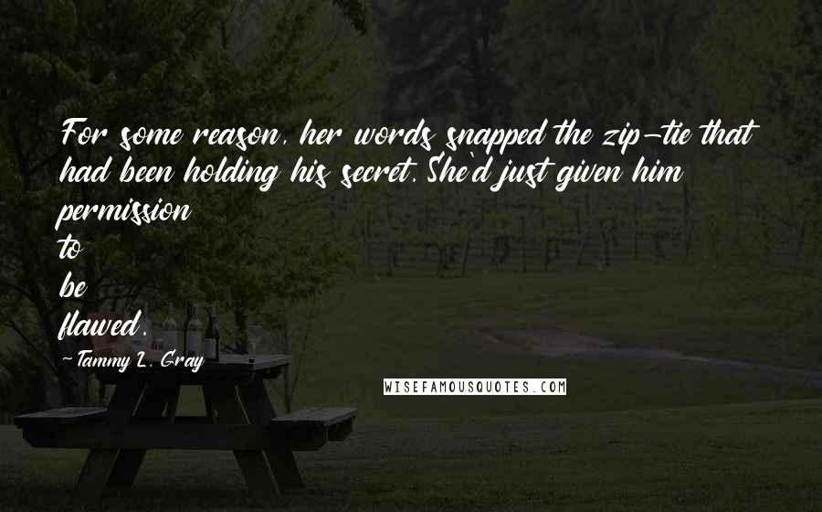 Tammy L. Gray Quotes: For some reason, her words snapped the zip-tie that had been holding his secret. She'd just given him permission to be flawed.