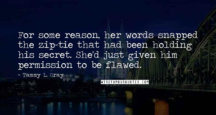 Tammy L. Gray Quotes: For some reason, her words snapped the zip-tie that had been holding his secret. She'd just given him permission to be flawed.