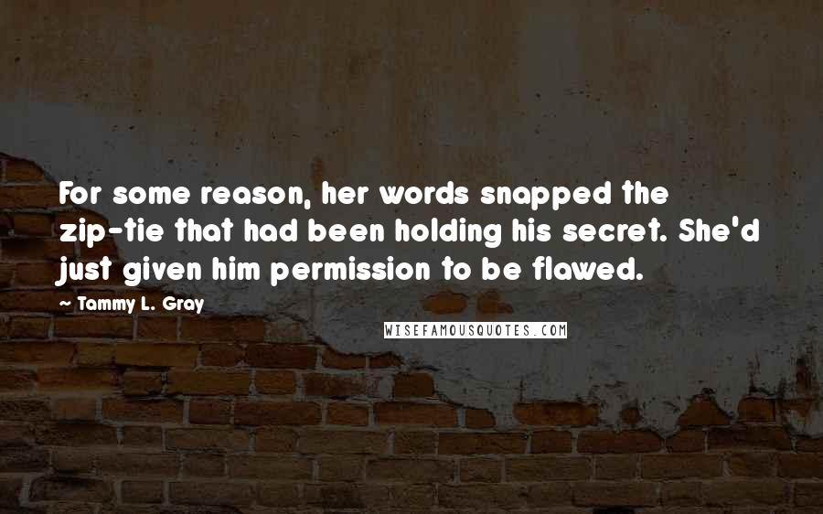 Tammy L. Gray Quotes: For some reason, her words snapped the zip-tie that had been holding his secret. She'd just given him permission to be flawed.