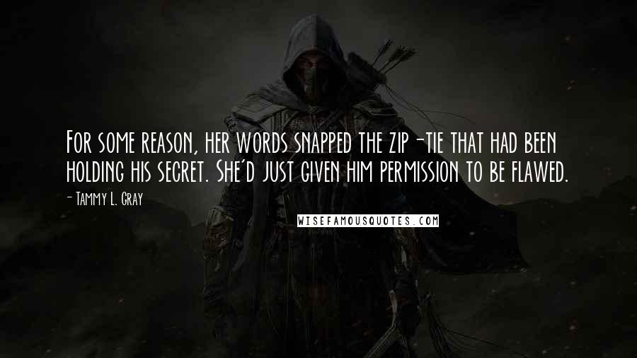 Tammy L. Gray Quotes: For some reason, her words snapped the zip-tie that had been holding his secret. She'd just given him permission to be flawed.