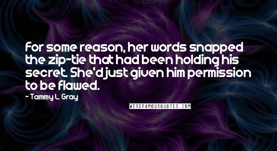 Tammy L. Gray Quotes: For some reason, her words snapped the zip-tie that had been holding his secret. She'd just given him permission to be flawed.