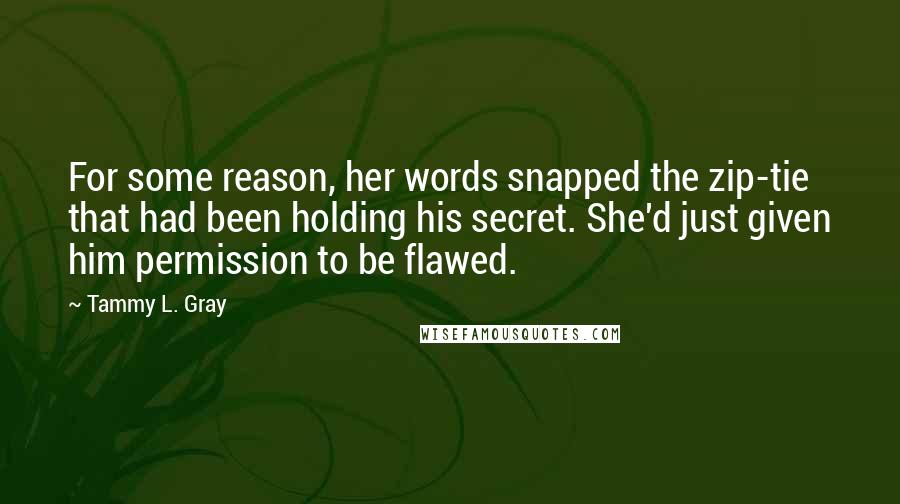Tammy L. Gray Quotes: For some reason, her words snapped the zip-tie that had been holding his secret. She'd just given him permission to be flawed.