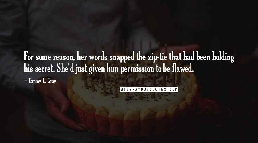 Tammy L. Gray Quotes: For some reason, her words snapped the zip-tie that had been holding his secret. She'd just given him permission to be flawed.