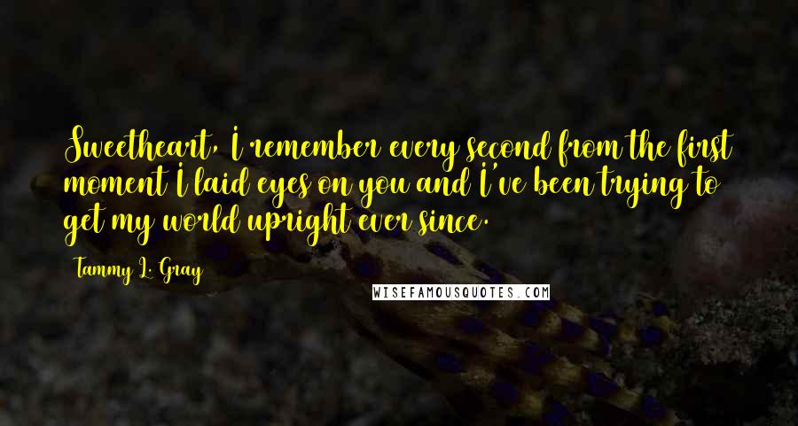 Tammy L. Gray Quotes: Sweetheart, I remember every second from the first moment I laid eyes on you and I've been trying to get my world upright ever since.