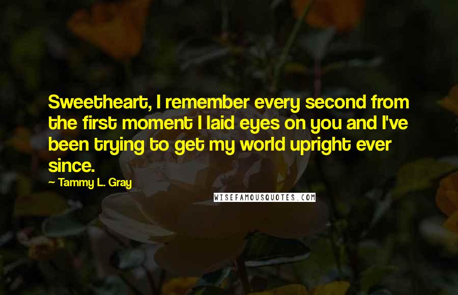 Tammy L. Gray Quotes: Sweetheart, I remember every second from the first moment I laid eyes on you and I've been trying to get my world upright ever since.