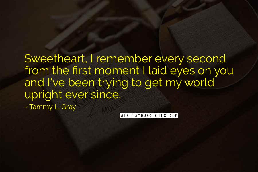 Tammy L. Gray Quotes: Sweetheart, I remember every second from the first moment I laid eyes on you and I've been trying to get my world upright ever since.