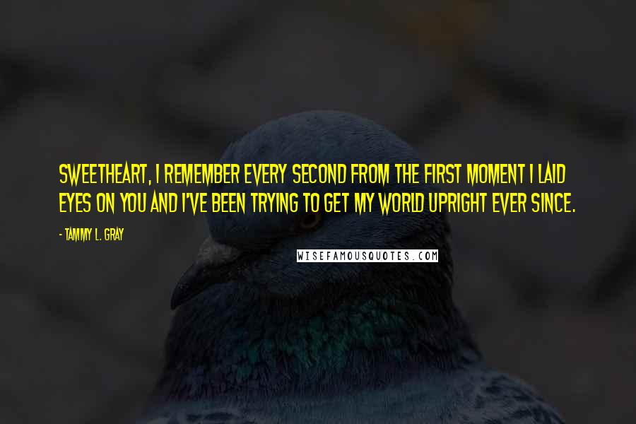 Tammy L. Gray Quotes: Sweetheart, I remember every second from the first moment I laid eyes on you and I've been trying to get my world upright ever since.