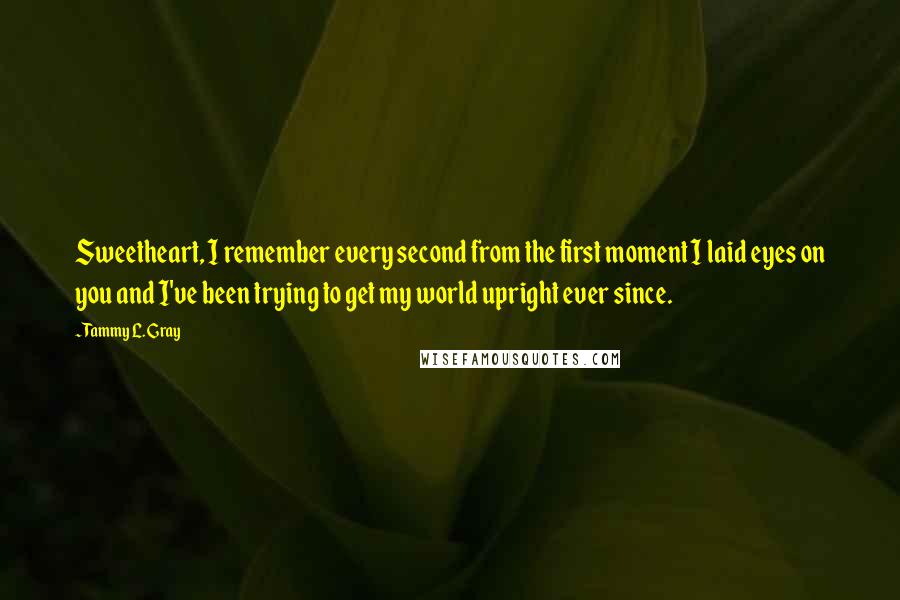 Tammy L. Gray Quotes: Sweetheart, I remember every second from the first moment I laid eyes on you and I've been trying to get my world upright ever since.