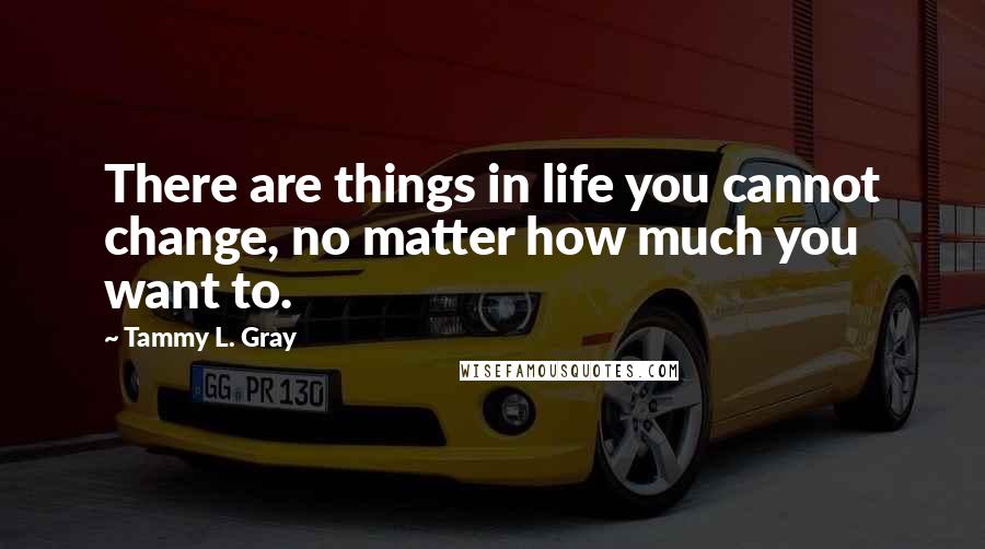 Tammy L. Gray Quotes: There are things in life you cannot change, no matter how much you want to.