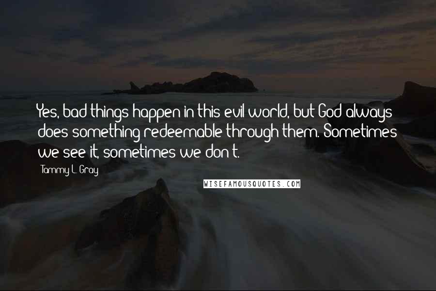 Tammy L. Gray Quotes: Yes, bad things happen in this evil world, but God always does something redeemable through them. Sometimes we see it, sometimes we don't.