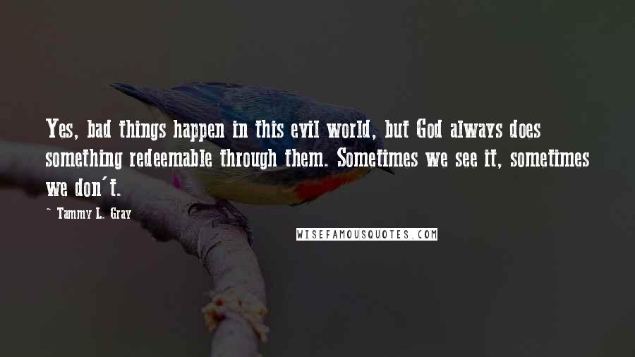Tammy L. Gray Quotes: Yes, bad things happen in this evil world, but God always does something redeemable through them. Sometimes we see it, sometimes we don't.