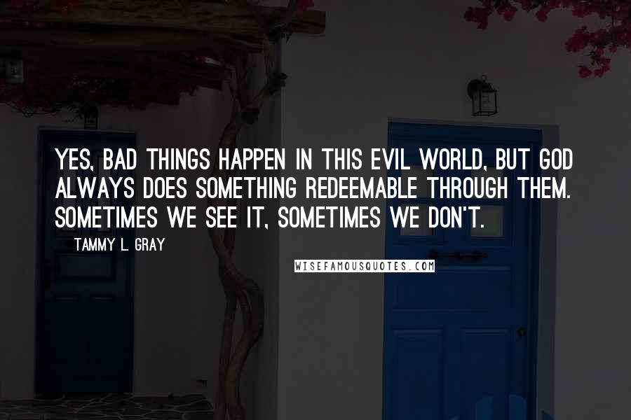 Tammy L. Gray Quotes: Yes, bad things happen in this evil world, but God always does something redeemable through them. Sometimes we see it, sometimes we don't.