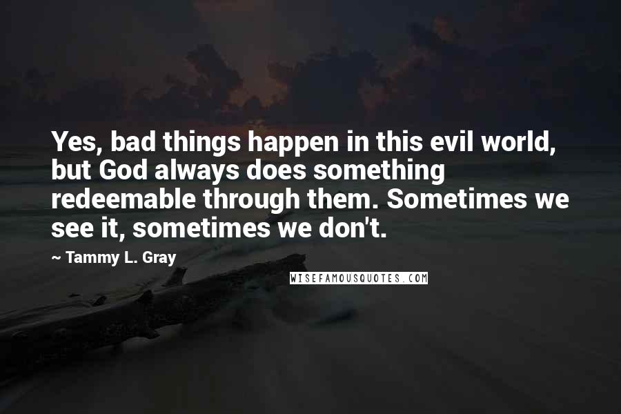 Tammy L. Gray Quotes: Yes, bad things happen in this evil world, but God always does something redeemable through them. Sometimes we see it, sometimes we don't.