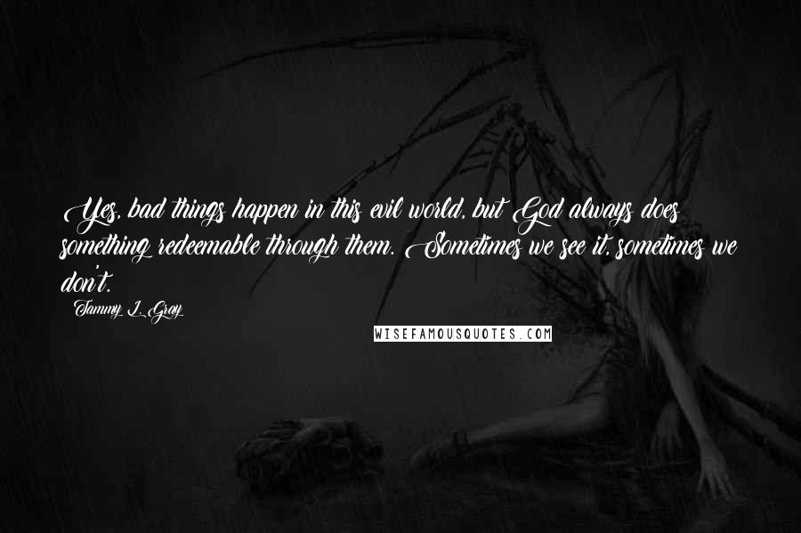 Tammy L. Gray Quotes: Yes, bad things happen in this evil world, but God always does something redeemable through them. Sometimes we see it, sometimes we don't.