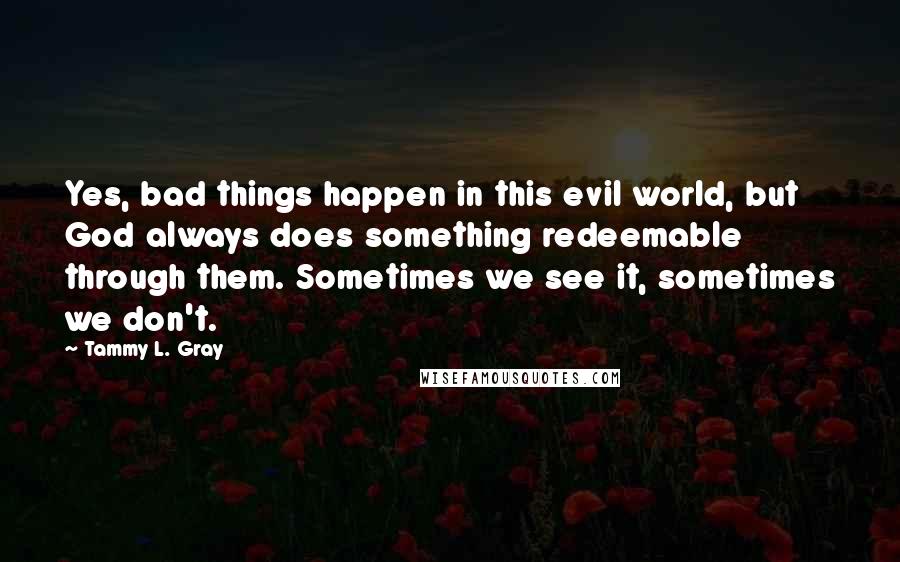 Tammy L. Gray Quotes: Yes, bad things happen in this evil world, but God always does something redeemable through them. Sometimes we see it, sometimes we don't.