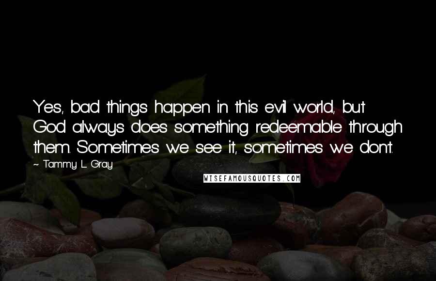 Tammy L. Gray Quotes: Yes, bad things happen in this evil world, but God always does something redeemable through them. Sometimes we see it, sometimes we don't.
